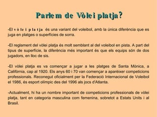 -El  vòlei platja  és una variant del voleibol, amb la única diferència que es juga en platges o superfícies de sorra. -El reglament del vòlei platja és molt semblant al del voleibol en pista. A part del tipus de superfície, la diferència més important és que els equips són de dos jugadors, en lloc de sis.  -El vòlei platja es va començar a jugar a les platges de Santa Mònica, a Califòrnia, cap al 1920. Els anys 60 i 70 van començar a aparèixer competicions professionals. Reconegut oficialment per la Federació Internacional de Voleibol el 1986, és esport olímpic des del 1996 als jocs d'Atlanta.  -Actualment, hi ha un nombre important de competicions professionals de vòlei platja, tant en categoria masculina com femenina, sobretot a Estats Units i al Brasil. Parlem de Vòlei platja? 