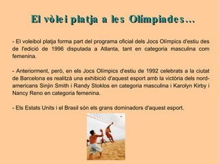 El vòlei platja a les Olímpiades... - El voleibol platja forma part del programa oficial dels Jocs Olímpics d'estiu des de l'edició de 1996 disputada a Atlanta, tant en categoria masculina com femenina. - Anteriorment, però, en els Jocs Olímpics d'estiu de 1992 celebrats a la ciutat de Barcelona es realitzà una exhibició d'aquest esport amb la victòria dels nord-americans Sinjin Smith i Randy Stoklos en categoria masculina i Karolyn Kirby i Nancy Reno en categoria femenina. - Els Estats Units i el Brasil són els grans dominadors d'aquest esport. 