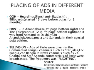  OOH - Hoardings(Panchami-Ekadashi) ,
Billboards(started 15 days before pujas for 3
months).
 PRINT - In Anandabazar(3rd page bottom right) and
The Telegraph(in T2 in 3rd page bottom right)and it
was from Ashtami to Dashami.In
Anandalok,Anadamela and Sananda in their special
puja edition.
 TELEVISION – Ads of Parle were given in the
Commercial Bengali channels such as Star Jalsa,Etv
Bangla,Zee Bangla.In News channels such as 24
Ghanta and Star Ananda commercials of Parle were
broadcasted. The frequency was “FLIGHTING”.
SOURCE:
http://media2.intoday.in/btmt/stories
//october2013/parle-biscuits-trade
 