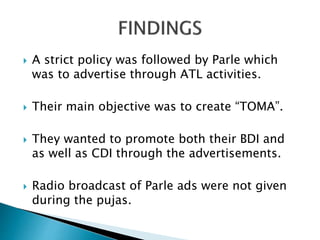  A strict policy was followed by Parle which
was to advertise through ATL activities.
 Their main objective was to create “TOMA”.
 They wanted to promote both their BDI and
as well as CDI through the advertisements.
 Radio broadcast of Parle ads were not given
during the pujas.
 