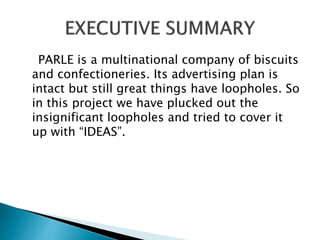 PARLE is a multinational company of biscuits
and confectioneries. Its advertising plan is
intact but still great things have loopholes. So
in this project we have plucked out the
insignificant loopholes and tried to cover it
up with “IDEAS”.
 