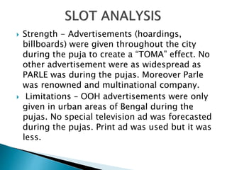  Strength - Advertisements (hoardings,
billboards) were given throughout the city
during the puja to create a “TOMA” effect. No
other advertisement were as widespread as
PARLE was during the pujas. Moreover Parle
was renowned and multinational company.
 Limitations – OOH advertisements were only
given in urban areas of Bengal during the
pujas. No special television ad was forecasted
during the pujas. Print ad was used but it was
less.
 