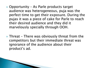  Opportunity – As Parle products target
audience was heterogeneous, puja was the
perfect time to get their exposure. During the
pujas it was a piece of cake for Parle to reach
their desired audience and they did it
marvelously specially through OOH.
 Threat – There was obviously threat from the
competitors but their immediate threat was
ignorance of the audience about their
product’s ad.
 