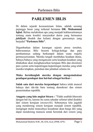 Parlemen Iblis 
Muhammad Shobrie H.W., SE, CFA, CLA, CPHR, CPTr. Page 1 
PARLEMEN IBLIS Di dalam sejarah kesusasteraan Islam, adalah seorang pujangga besar yang terkenal bernama DR. Muhammad Iqbal. Beliau melukiskan apa yang menjadi kekhawatirannya tentang suatu kondisi masyarakat dunia yang bernuansa jahiliyah (bodoh dan kelam) dengan goresannya yang berjudul "Parlemen Iblis". Digambarkan dalam karangan sejenis prosa tersebut, bahwasannya Iblis beserta kolega-kolega dan para pembantunya sedang berkumpul dalam suatu majelis permusyawaratan. Mereka tengah membahas keadaan dunia, bahaya-bahaya yang mengancam serta keadaan-keadaan yang ditakutkan akan menghancurkan kerajaan Iblis dan eksistensi para syetan serta kepentingan-kepentingan mereka yang telah mereka tetapkan, putuskan dan jalankan selama ini. Maka bersidanglah mereka dengan mengemukakan pendapat-pendapat dan hal-hal sebagai berikut : Salah satu dari mereka berpendapat bahwa telah muncul bahaya dari ide-ide baru tentang demokrasi dan sistem pemerintahan republik. 
Anggota yang lain angkat bicara : "Tidak usahlah khawatir dengan hal itu, karena itu cuma sekedar selimut tebal (kedok) dari sistem kerajaan (monarchi). Sebenarnya kita jugalah yang mendorong sistem kerajaan menjadi sistem republik, mengingat mulai munculnya kesadaran akan harga diri yang dapat mendorong manusia untuk berontak dari sistem yang  