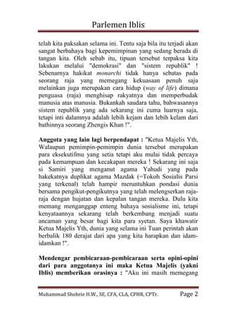 Parlemen Iblis 
Muhammad Shobrie H.W., SE, CFA, CLA, CPHR, CPTr. Page 2 
telah kita paksakan selama ini. Tentu saja bila itu terjadi akan sangat berbahaya bagi kepemimpinan yang sedang berada di tangan kita. Oleh sebab itu, tipuan tersebut terpaksa kita lakukan melalui "demokrasi" dan "sistem republik" ! Sebenarnya hakikat monarchi tidak hanya sebatas pada seorang raja yang memegang kekuasaan penuh saja melainkan juga merupakan cara hidup (way of life) dimana penguasa (raja) menghisap rakyatnya dan memperbudak manusia atas manusia. Bukankah saudara tahu, bahwasannya sistem republik yang ada sekarang ini cuma luarnya saja, tetapi inti dalamnya adalah lebih kejam dan lebih kelam dari bathinnya seorang Zhengis Khan !". Anggota yang lain lagi berpendapat : "Ketua Majelis Yth, Walaupun pemimpin-pemimpin dunia tersebut merupakan para eksekutifmu yang setia tetapi aku mulai tidak percaya pada kemampuan dan kecakapan mereka ! Sekarang ini saja si Samiri yang menganut agama Yahudi yang pada hakekatnya duplikat agama Mazdak (=Tokoh Sosialis Parsi yang terkenal) telah hampir meruntuhkan pondasi dunia bersama pengikut-pengikutnya yang telah melengserkan raja- raja dengan hujatan dan kepalan tangan mereka. Dulu kita memang menganggap enteng bahaya sosialisme ini, tetapi kenyataannya sekarang telah berkembang menjadi suatu ancaman yang besar bagi kita para syetan. Saya khawatir Ketua Majelis Yth, dunia yang selama ini Tuan perintah akan berbalik 180 derajat dari apa yang kita harapkan dan idam- idamkan !". 
Mendengar pembicaraan-pembicaraan serta opini-opini dari para anggotanya ini maka Ketua Majelis (yakni Iblis) memberikan orasinya : "Aku ini masih memegang  