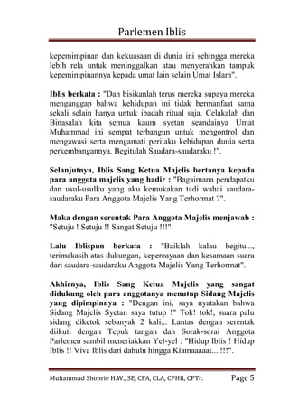 Parlemen Iblis 
Muhammad Shobrie H.W., SE, CFA, CLA, CPHR, CPTr. Page 5 
kepemimpinan dan kekuasaan di dunia ini sehingga mereka lebih rela untuk meninggalkan atau menyerahkan tampuk kepemimpinannya kepada umat lain selain Umat Islam". Iblis berkata : "Dan bisikanlah terus mereka supaya mereka menganggap bahwa kehidupan ini tidak bermanfaat sama sekali selain hanya untuk ibadah ritual saja. Celakalah dan Binasalah kita semua kaum syetan seandainya Umat Muhammad ini sempat terbangun untuk mengontrol dan mengawasi serta mengamati perilaku kehidupan dunia serta perkembangannya. Begitulah Saudara-saudaraku !". Selanjutnya, Iblis Sang Ketua Majelis bertanya kepada para anggota majelis yang hadir : "Bagaimana pendapatku dan usul-usulku yang aku kemukakan tadi wahai saudara- saudaraku Para Anggota Majelis Yang Terhormat ?". Maka dengan serentak Para Anggota Majelis menjawab : "Setuju ! Setuju !! Sangat Setuju !!!". Lalu Iblispun berkata : "Baiklah kalau begitu..., terimakasih atas dukungan, kepercayaan dan kesamaan suara dari saudara-saudaraku Anggota Majelis Yang Terhormat". Akhirnya, Iblis Sang Ketua Majelis yang sangat didukung oleh para anggotanya menutup Sidang Majelis yang dipimpinnya : "Dengan ini, saya nyatakan bahwa Sidang Majelis Syetan saya tutup !" Tok! tok!, suara palu sidang diketok sebanyak 2 kali... Lantas dengan serentak diikuti dengan Tepuk tangan dan Sorak-sorai Anggota Parlemen sambil meneriakkan Yel-yel : "Hidup Iblis ! Hidup Iblis !! Viva Iblis dari dahulu hingga Kiamaaaaat....!!!". 