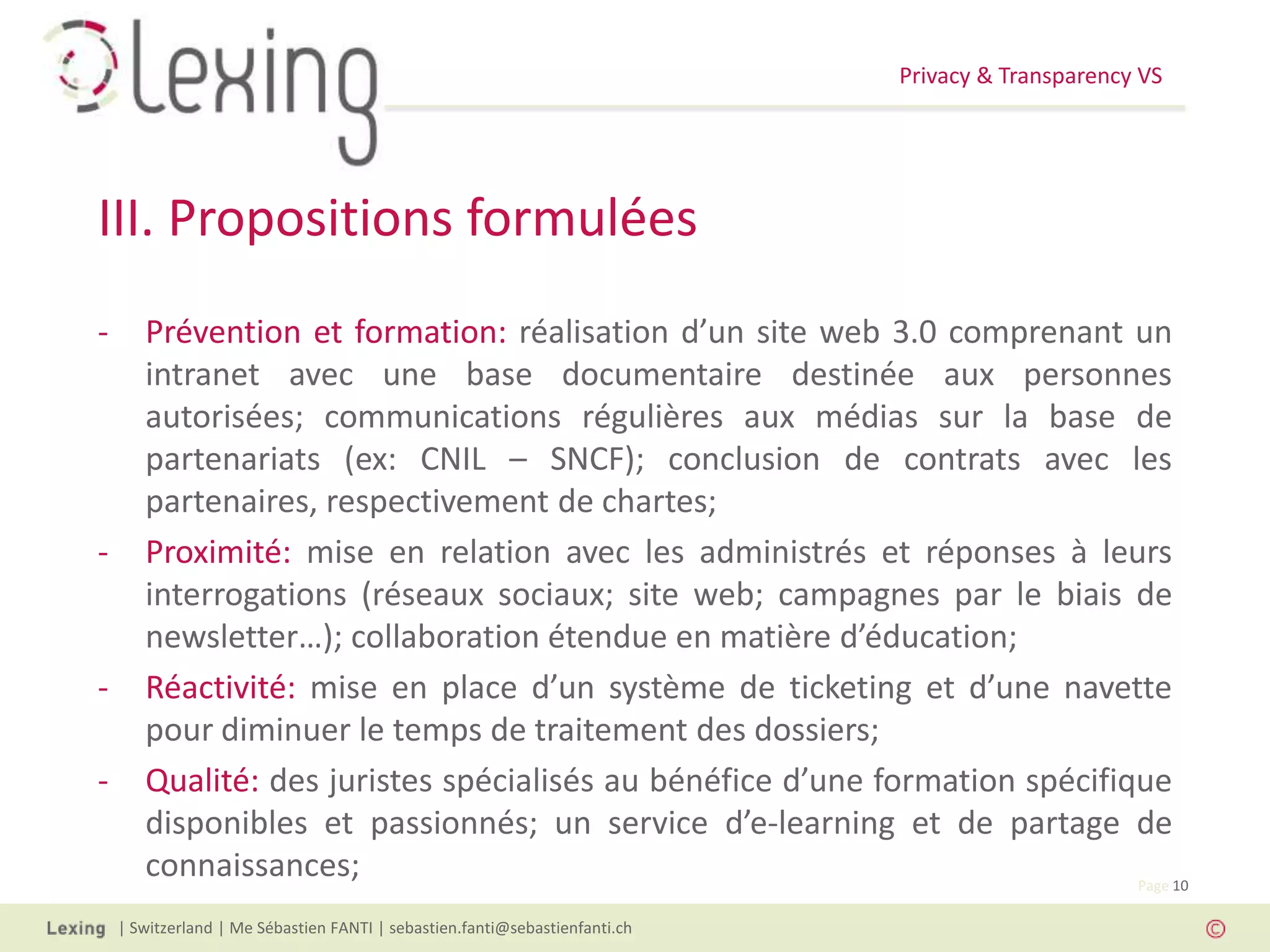 Privacy & Transparency VS
| Switzerland | Me Sébastien FANTI | sebastien.fanti@sebastienfanti.ch
Page 10
- Prévention et formation: réalisation d’un site web 3.0 comprenant un
intranet avec une base documentaire destinée aux personnes
autorisées; communications régulières aux médias sur la base de
partenariats (ex: CNIL – SNCF); conclusion de contrats avec les
partenaires, respectivement de chartes;
- Proximité: mise en relation avec les administrés et réponses à leurs
interrogations (réseaux sociaux; site web; campagnes par le biais de
newsletter…); collaboration étendue en matière d’éducation;
- Réactivité: mise en place d’un système de ticketing et d’une navette
pour diminuer le temps de traitement des dossiers;
- Qualité: des juristes spécialisés au bénéfice d’une formation spécifique
disponibles et passionnés; un service d’e-learning et de partage de
connaissances;
III. Propositions formulées
 