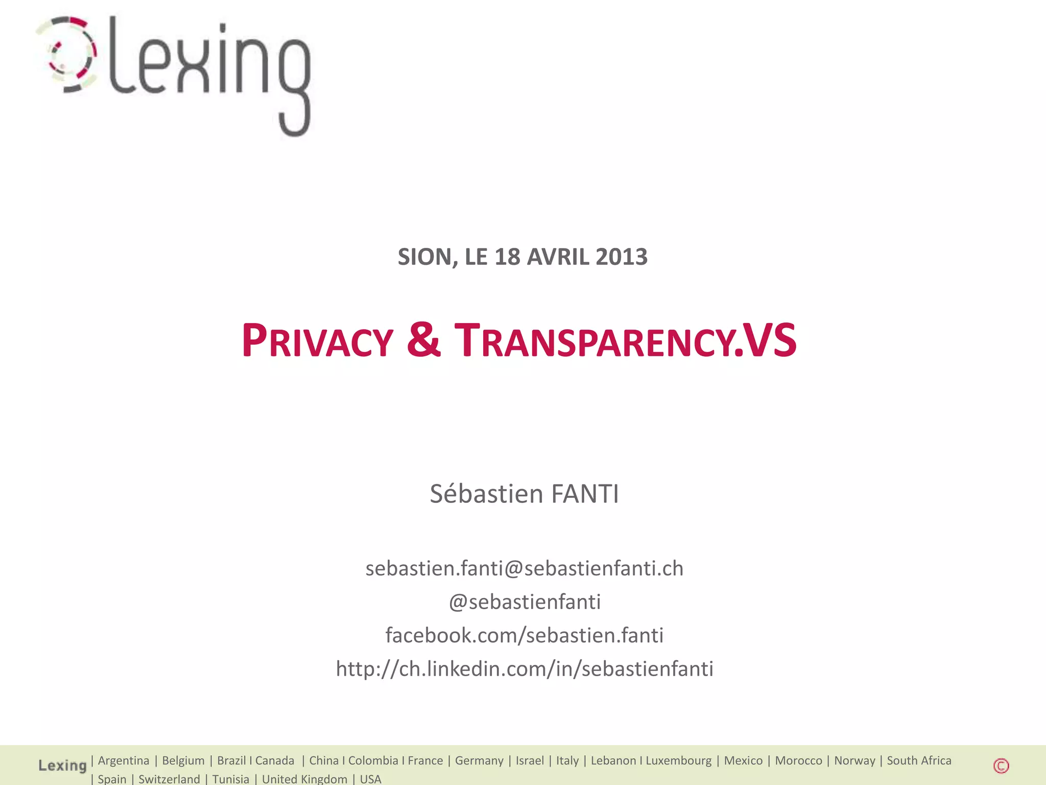 | Argentina | Belgium | Brazil I Canada | China I Colombia I France | Germany | Israel | Italy | Lebanon I Luxembourg | Mexico | Morocco | Norway | South Africa
| Spain | Switzerland | Tunisia | United Kingdom | USA
PRIVACY & TRANSPARENCY.VS
Sébastien FANTI
sebastien.fanti@sebastienfanti.ch
@sebastienfanti
facebook.com/sebastien.fanti
http://ch.linkedin.com/in/sebastienfanti
SION, LE 18 AVRIL 2013
 