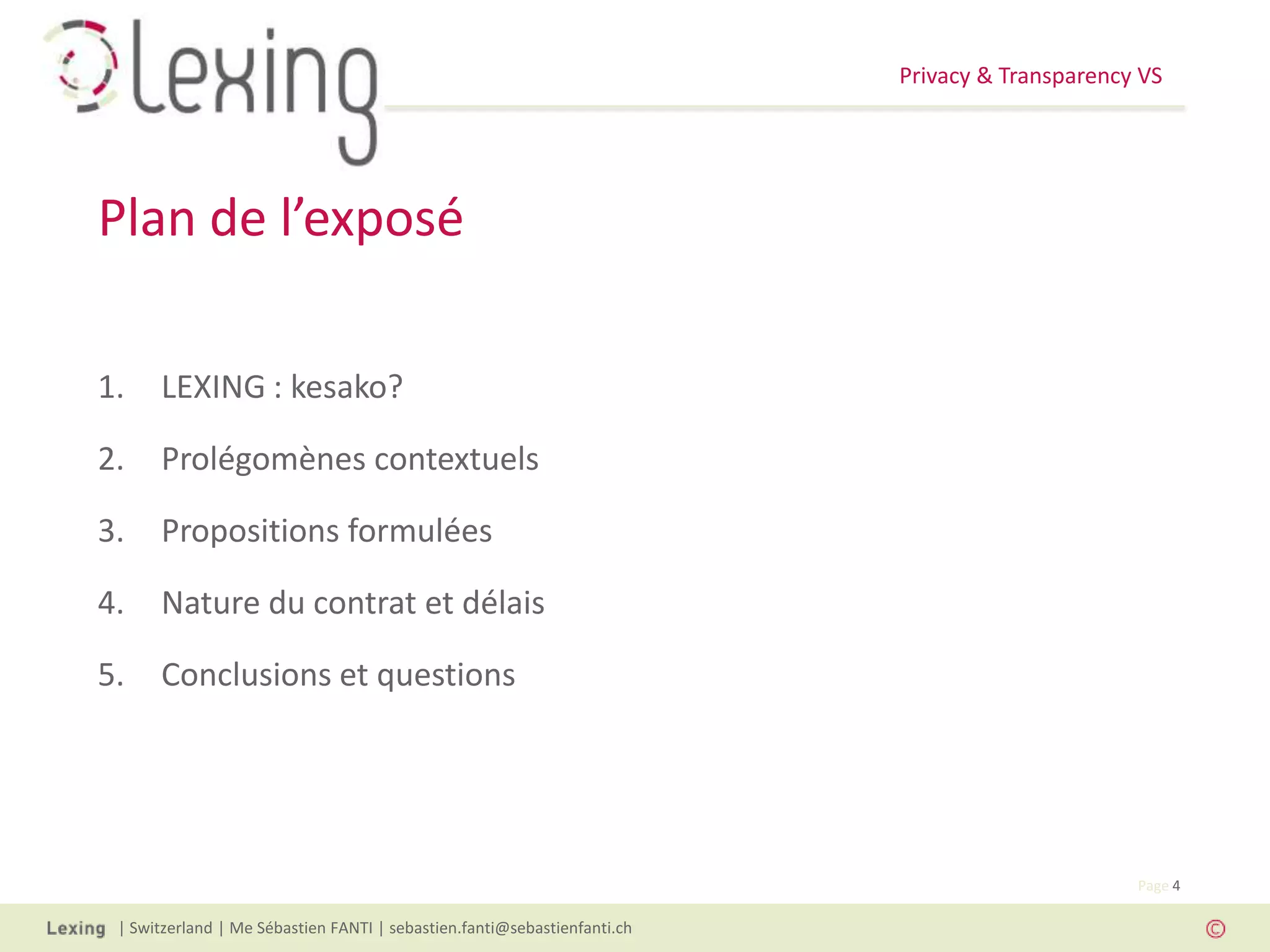Privacy & Transparency VS
| Switzerland | Me Sébastien FANTI | sebastien.fanti@sebastienfanti.ch
Page 4
1. LEXING : kesako?
2. Prolégomènes contextuels
3. Propositions formulées
4. Nature du contrat et délais
5. Conclusions et questions
Plan de l’exposé
 