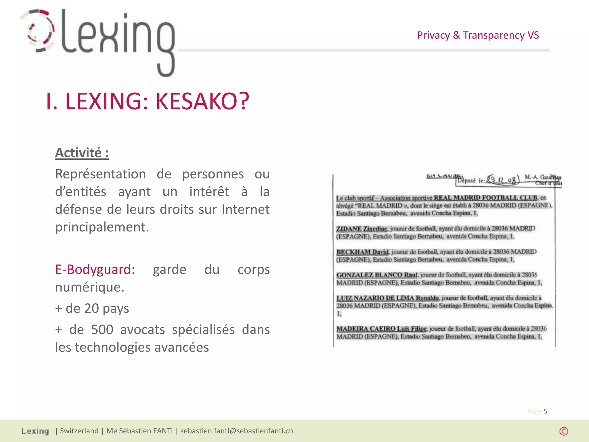 Privacy & Transparency VS
| Switzerland | Me Sébastien FANTI | sebastien.fanti@sebastienfanti.ch
Page 5
I. LEXING: KESAKO?
Activité :
Représentation de personnes ou
d’entités ayant un intérêt à la
défense de leurs droits sur Internet
principalement.
E-Bodyguard: garde du corps
numérique.
+ de 20 pays
+ de 500 avocats spécialisés dans
les technologies avancées
 