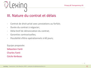 Privacy & Transparency VS
| Switzerland | Me Sébastien FANTI | sebastien.fanti@sebastienfanti.ch
Page 11
- Contrat de droit privé avec prestations au forfait;
- Durée du contrat à négocier;
- Délai bref de dénonciation du contrat;
- Garanties contractuelles;
- Possibilité d’être opérationnels à 60 jours;
Equipe proposée:
Sébastien Fanti
Charles Fanti
Cécile Kerboas
III. Nature du contrat et délais
 
