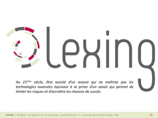 | G l o b a l n e t w o r k o f a t t o r n e y s s p e c i a l i z e d i n e m e r g i n g t e c h n o l o g y l a w
Au 21ème siècle, être assisté d’un avocat qui ne maîtrise pas les
technologies avancées équivaut à se priver d’un savoir qui permet de
limiter les risques et d’accroître les chances de succès.
 