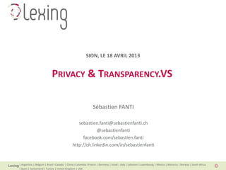| Argentina | Belgium | Brazil I Canada | China I Colombia I France | Germany | Israel | Italy | Lebanon I Luxembourg | Mexico | Morocco | Norway | South Africa
| Spain | Switzerland | Tunisia | United Kingdom | USA
PRIVACY & TRANSPARENCY.VS
Sébastien FANTI
sebastien.fanti@sebastienfanti.ch
@sebastienfanti
facebook.com/sebastien.fanti
http://ch.linkedin.com/in/sebastienfanti
SION, LE 18 AVRIL 2013
 