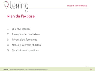 Privacy & Transparency VS
| Switzerland | Me Sébastien FANTI | sebastien.fanti@sebastienfanti.ch
Page 4
1. LEXING : kesako?
2. Prolégomènes contextuels
3. Propositions formulées
4. Nature du contrat et délais
5. Conclusions et questions
Plan de l’exposé
 