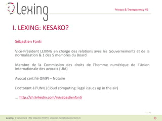 Privacy & Transparency VS
| Switzerland | Me Sébastien FANTI | sebastien.fanti@sebastienfanti.ch
Page 6
I. LEXING: KESAKO?
Sébastien Fanti
Vice-Président LEXING en charge des relations avec les Gouvernements et de la
normalisation & 1 des 5 membres du Board
Membre de la Commission des droits de l’homme numérique de l’Union
internationale des avocats (UIA)
Avocat certifié OMPI – Notaire
Doctorant à l’UNIL (Cloud computing: legal issues up in the air)
… http://ch.linkedin.com/in/sebastienfanti
 