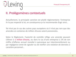 Privacy & Transparency VS
| Switzerland | Me Sébastien FANTI | sebastien.fanti@sebastienfanti.ch
Page 8
Actuellement, la principale sanction est plutôt réglementaire: l’entreprise
X n’a pas respecté la loi, en conséquence je lui recommande d’agir ainsi…
Tel n’est pas le cas des autres pays européens où il n’est pas rare que des
amendes en centaines de milliers d’euros soient prononcées.
Selon le Règlement, l’autorité de contrôle inflige une amende pouvant
s’élever à 1 million d’euros, ou dans le cas d’une entreprise à 2% de son
chiffre d’affaires annuel mondial à quiconque qui intentionnellement ou
par négligence omet de signaler ou de notifier une violation de données à
caractère personnel…
II. Prolégomènes contextuels
 