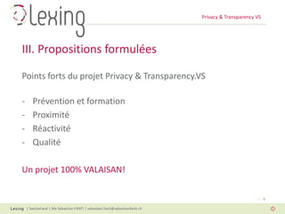 Privacy & Transparency VS
| Switzerland | Me Sébastien FANTI | sebastien.fanti@sebastienfanti.ch
Page 9
Points forts du projet Privacy & Transparency.VS
- Prévention et formation
- Proximité
- Réactivité
- Qualité
Un projet 100% VALAISAN!
III. Propositions formulées
 