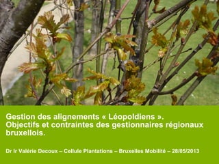 Gestion des alignements « Léopoldiens ».
Objectifs et contraintes des gestionnaires régionaux
bruxellois.
Dr Ir Valérie Decoux – Cellule Plantations – Bruxelles Mobilité – 28/05/2013
 
