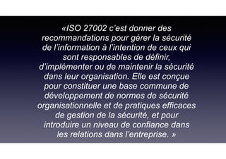 «ISO 27002 c’est donner des
recommandations pour gérer la sécurité
de l’information à l’intention de ceux qui
sont responsables de définir,
d’implémenter ou de maintenir la sécurité
dans leur organisation. Elle est conçue
pour constituer une base commune de
développement de normes de sécurité
organisationnelle et de pratiques efficaces
de gestion de la sécurité, et pour
introduire un niveau de confiance dans
les relations dans l’entreprise. »
 