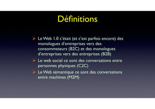 Déﬁnitions
! Le Web 1.0 c’était (et c’est parfois encore) des
monologues d’entreprises vers des
consommateurs (B2C) et des monologues
d’entreprises vers des entreprises (B2B)
! Le web social ce sont des conversations entre
personnes physiques (C2C)
! Le Web sémantique ce sont des conversations
entre machines (M2M)
 
