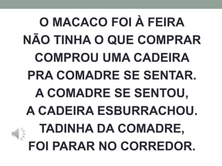 O MACACO FOI À FEIRA 
NÃO TINHA O QUE COMPRAR 
COMPROU UMA CADEIRA 
PRA COMADRE SE SENTAR. 
A COMADRE SE SENTOU, 
A CADEIRA ESBURRACHOU. 
TADINHA DA COMADRE, 
FOI PARAR NO CORREDOR. 
 