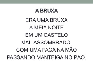 A BRUXA 
ERA UMA BRUXA 
À MEIA NOITE 
EM UM CASTELO 
MAL-ASSOMBRADO, 
COM UMA FACA NA MÃO 
PASSANDO MANTEIGA NO PÃO. 
 