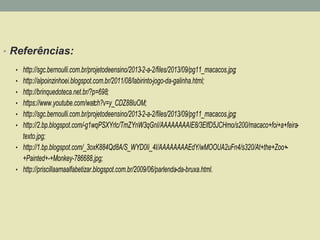 • Referências: 
• http://sgc.bernoulli.com.br/projetodeensino/2013-2-a-2/files/2013/09/pg11_macacos.jpg; 
• http://alpoinzinhoei.blogspot.com.br/2011/08/labirinto-jogo-da-galinha.html; 
• http://brinquedoteca.net.br/?p=698; 
• https://www.youtube.com/watch?v=y_CDZ88luOM; 
• http://sgc.bernoulli.com.br/projetodeensino/2013-2-a-2/files/2013/09/pg11_macacos.jpg; 
• http://2.bp.blogspot.com/-g1wqPSXYrlc/TmZYnW3qGnI/AAAAAAAAIE8/3ElfD5JCHmo/s200/macaco+foi+a+feira-texto. 
jpg; 
• http://1.bp.blogspot.com/_3oxK884Qd8A/S_WYD0Ii_4I/AAAAAAAAEdY/wMOOUA2uFn4/s320/At+the+Zoo+- 
+Painted+-+Monkey-786688.jpg; 
• http://priscillaamaalfabetizar.blogspot.com.br/2009/06/parlenda-da-bruxa.html. 
