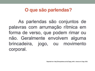 O que são parlendas? 
As parlendas são conjuntos de 
palavras com arrumação rítmica em 
forma de verso, que podem rimar ou 
não. Geralmente envolvem alguma 
brincadeira, jogo, ou movimento 
corporal. 
Disponível em:< http://brinquedoteca.net.br/?page_id=65.>. Acesso em: 18 ago. 2014. 
 