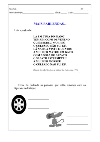 MAIS PARLENDAS...
Leia a parlenda:
LÁ EM CIMA DO PIANO
TEM UM COPO DE VENENO
QUEM BEBEU, MORREU
O CULPADO NÃO FUI EU.
LÁ NA RUA VINTE E QUATRO
A MULHER MATOU UM GATO
COM A SOLA DO SAPATO
O SAPATO ESTREMECEU
A MULHER MORREU
O CULPADO NÃO FUI EU.
(Ricardo Azevedo. Meu livro de folclore. São Paulo: Ática, 1997)
1. Retire da parlenda as palavras que estão rimando com as
figuras em destaque.
ALUNO:________________________________________________________________Nº_____
PROFESSOR(A)_______________________________ SÉRIE:______ DATA:______________
 