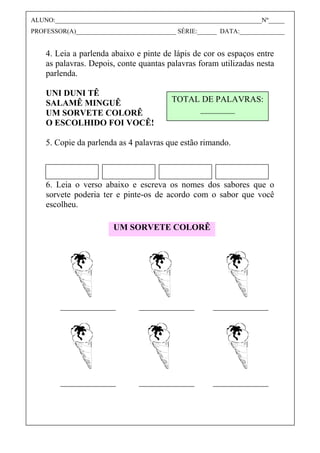 4. Leia a parlenda abaixo e pinte de lápis de cor os espaços entre
as palavras. Depois, conte quantas palavras foram utilizadas nesta
parlenda.
UNI DUNI TÊ
SALAMÊ MINGUÊ
UM SORVETE COLORÊ
O ESCOLHIDO FOI VOCÊ!
5. Copie da parlenda as 4 palavras que estão rimando.
6. Leia o verso abaixo e escreva os nomes dos sabores que o
sorvete poderia ter e pinte-os de acordo com o sabor que você
escolheu.
TOTAL DE PALAVRAS:
________
UM SORVETE COLORÊ
ALUNO:________________________________________________________________Nº_____
PROFESSOR(A)_______________________________ SÉRIE:______ DATA:______________
 