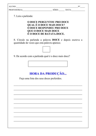 7. Leia a parlenda:
O DOCE PERGUNTOU PRO DOCE
QUAL É O DOCE MAIS DOCE?
O DOCE RESPONDEU PRO DOCE
QUE O DOCE MAIS DOCE
É O DOCE DE BATATA-DOCE.
8. Circule na parlenda a palavra DOCE e depois escreva a
quantidade de vezes que esta palavra aparece.
9. De acordo com a parlenda qual é o doce mais doce?
HORA DA PRODUÇÃO...
Faça uma lista dos seus doces preferidos.
_____________________________________________________
_____________________________________________________
_____________________________________________________
_____________________________________________________
_____________________________________________________
_____________________________________________________
_____________________________________________________
_____________________________________________________
_____________________________________________________
ALUNO:________________________________________________________________Nº_____
PROFESSOR(A)_______________________________ SÉRIE:______ DATA:______________
 