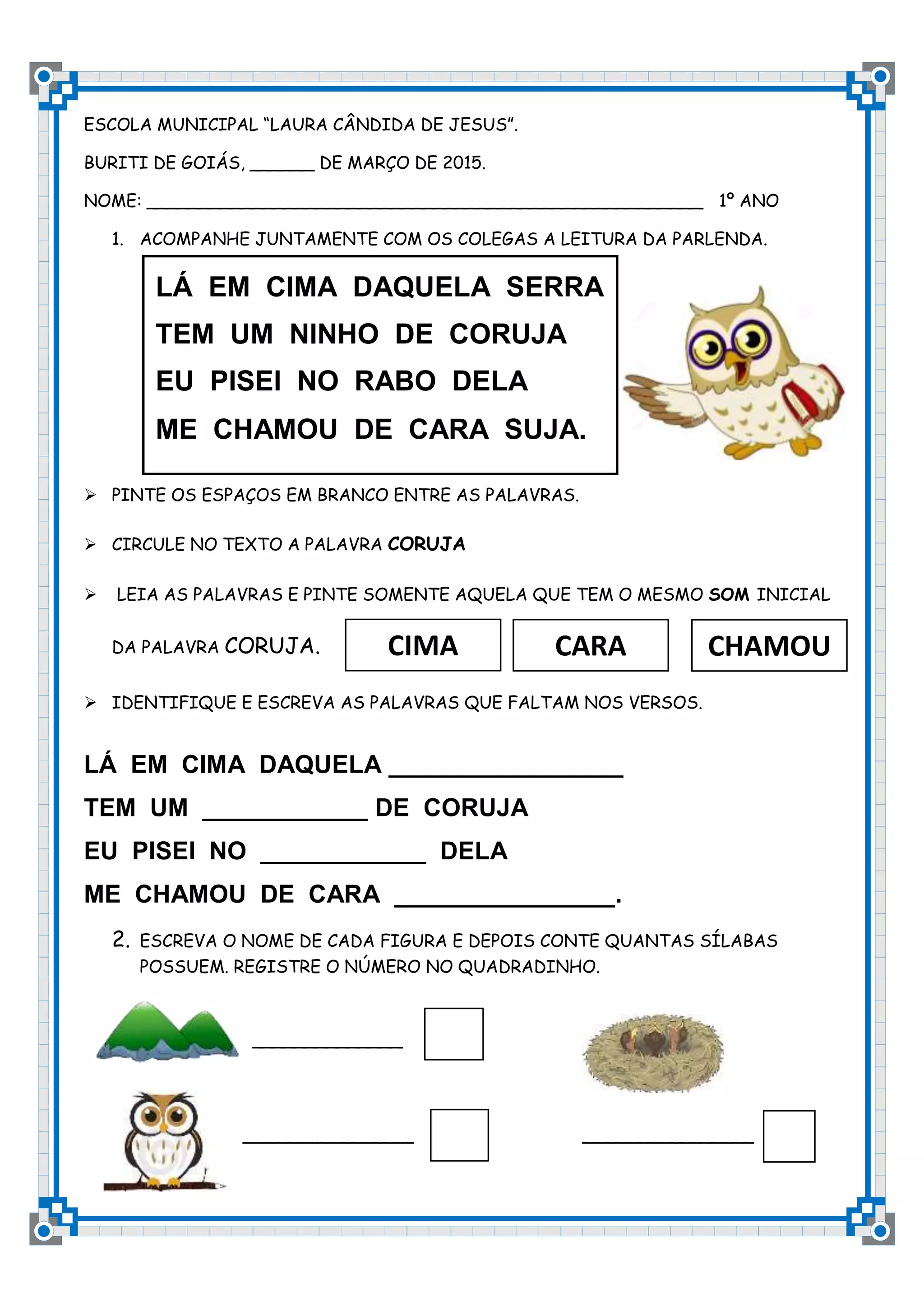 ESCOLA MUNICIPAL “LAURA CÂNDIDA DE JESUS”.
BURITI DE GOIÁS, ______ DE MARÇO DE 2015.
NOME: ____________________________________________________ 1º ANO
1. ACOMPANHE JUNTAMENTE COM OS COLEGAS A LEITURA DA PARLENDA.
PINTE OS ESPAÇOS EM BRANCO ENTRE AS PALAVRAS.
CIRCULE NO TEXTO A PALAVRA CORUJA
LEIA AS PALAVRAS E PINTE SOMENTE AQUELA QUE TEM O MESMO SOM INICIAL
DA PALAVRA CORUJA.
IDENTIFIQUE E ESCREVA AS PALAVRAS QUE FALTAM NOS VERSOS.
LÁ EM CIMA DAQUELA _________________
TEM UM ____________ DE CORUJA
EU PISEI NO ____________ DELA
ME CHAMOU DE CARA ________________.
2. ESCREVA O NOME DE CADA FIGURA E DEPOIS CONTE QUANTAS SÍLABAS
POSSUEM. REGISTRE O NÚMERO NO QUADRADINHO.
______________
________________ ________________
LÁ EM CIMA DAQUELA SERRA
TEM UM NINHO DE CORUJA
EU PISEI NO RABO DELA
ME CHAMOU DE CARA SUJA.
CIMA
CARA
CHAMOU
CARA
CARA
CARA
CARA