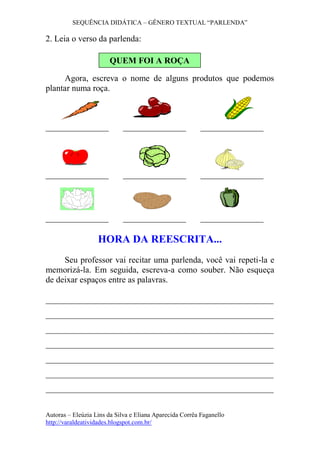 SEQUÊNCIA DIDÁTICA – GÊNERO TEXTUAL “PARLENDA” 
Autoras – Eleúzia Lins da Silva e Eliana Aparecida Corrêa Faganello 
http://varaldeatividades.blogspot.com.br/ 
2. Leia o verso da parlenda: 
Agora, escreva o nome de alguns produtos que podemos plantar numa roça. 
HORA DA REESCRITA... 
Seu professor vai recitar uma parlenda, você vai repeti-la e memorizá-la. Em seguida, escreva-a como souber. Não esqueça de deixar espaços entre as palavras. 
_____________________________________________________ _____________________________________________________ _____________________________________________________ _____________________________________________________ _____________________________________________________ _____________________________________________________ 
_____________________________________________________ 
QUEM FOI A ROÇA 