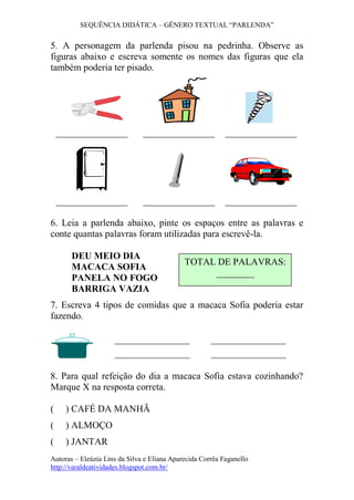 SEQUÊNCIA DIDÁTICA – GÊNERO TEXTUAL “PARLENDA” 
Autoras – Eleúzia Lins da Silva e Eliana Aparecida Corrêa Faganello 
http://varaldeatividades.blogspot.com.br/ 
5. A personagem da parlenda pisou na pedrinha. Observe as 
figuras abaixo e escreva somente os nomes das figuras que ela 
também poderia ter pisado. 
6. Leia a parlenda abaixo, pinte os espaços entre as palavras e 
conte quantas palavras foram utilizadas para escrevê-la. 
DEU MEIO DIA 
MACACA SOFIA 
PANELA NO FOGO 
BARRIGA VAZIA 
7. Escreva 4 tipos de comidas que a macaca Sofia poderia estar 
fazendo. 
8. Para qual refeição do dia a macaca Sofia estava cozinhando? 
Marque X na resposta correta. 
( ) CAFÉ DA MANHÃ 
( ) ALMOÇO 
( ) JANTAR 
TOTAL DE PALAVRAS: 
________ 
 