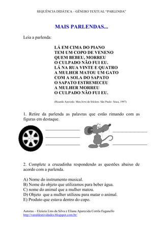 SEQUÊNCIA DIDÁTICA – GÊNERO TEXTUAL “PARLENDA” 
Autoras – Eleúzia Lins da Silva e Eliana Aparecida Corrêa Faganello 
http://varaldeatividades.blogspot.com.br/ 
MAIS PARLENDAS... 
Leia a parlenda: 
LÁ EM CIMA DO PIANO 
TEM UM COPO DE VENENO 
QUEM BEBEU, MORREU 
O CULPADO NÃO FUI EU. 
LÁ NA RUA VINTE E QUATRO 
A MULHER MATOU UM GATO 
COM A SOLA DO SAPATO 
O SAPATO ESTREMECEU 
A MULHER MORREU 
O CULPADO NÃO FUI EU. 
(Ricardo Azevedo. Meu livro de folclore. São Paulo: Ática, 1997) 
1. Retire da parlenda as palavras que estão rimando com as 
figuras em destaque. 
2. Complete a cruzadinha respondendo as questões abaixo de 
acordo com a parlenda. 
A) Nome do instrumento musical. 
B) Nome do objeto que utilizamos para beber água. 
C) nome do animal que a mulher matou. 
D) Objeto que a mulher utilizou para matar o animal. 
E) Produto que estava dentro do copo. 
 