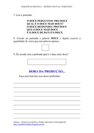 SEQUÊNCIA DIDÁTICA – GÊNERO TEXTUAL “PARLENDA” 
Autoras – Eleúzia Lins da Silva e Eliana Aparecida Corrêa Faganello 
http://varaldeatividades.blogspot.com.br/ 
7. Leia a parlenda: 
O DOCE PERGUNTOU PRO DOCE 
QUAL É O DOCE MAIS DOCE? 
O DOCE RESPONDEU PRO DOCE 
QUE O DOCE MAIS DOCE 
É O DOCE DE BATATA-DOCE. 
8. Circule na parlenda a palavra DOCE e depois escreva a quantidade de vezes que esta palavra aparece. 
9. De acordo com a parlenda qual é o doce mais doce? 
HORA DA PRODUÇÃO... 
Faça uma lista dos seus doces preferidos. 
_____________________________________________________ _____________________________________________________ _____________________________________________________ _____________________________________________________ _____________________________________________________ _____________________________________________________ _____________________________________________________ _____________________________________________________ _____________________________________________________ 
 