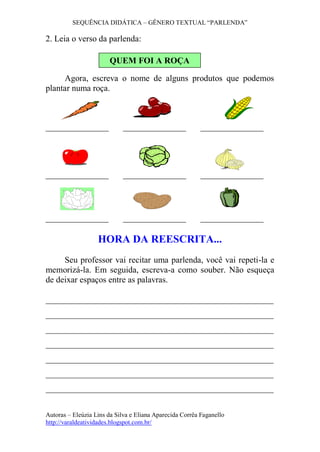 SEQUÊNCIA DIDÁTICA – GÊNERO TEXTUAL “PARLENDA”
Autoras – Eleúzia Lins da Silva e Eliana Aparecida Corrêa Faganello
http://varaldeatividades.blogspot.com.br/
2. Leia o verso da parlenda:
Agora, escreva o nome de alguns produtos que podemos
plantar numa roça.
HORA DA REESCRITA...
Seu professor vai recitar uma parlenda, você vai repeti-la e
memorizá-la. Em seguida, escreva-a como souber. Não esqueça
de deixar espaços entre as palavras.
_____________________________________________________
_____________________________________________________
_____________________________________________________
_____________________________________________________
_____________________________________________________
_____________________________________________________
_____________________________________________________
QUEM FOI A ROÇA
 
