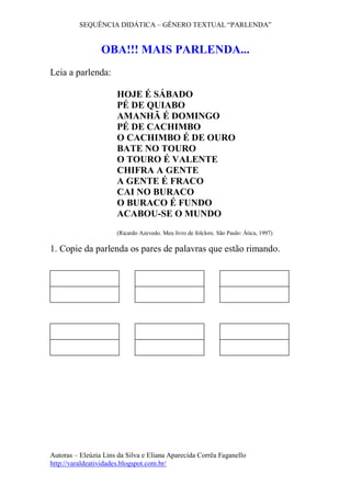 SEQUÊNCIA DIDÁTICA – GÊNERO TEXTUAL “PARLENDA”
Autoras – Eleúzia Lins da Silva e Eliana Aparecida Corrêa Faganello
http://varaldeatividades.blogspot.com.br/
OBA!!! MAIS PARLENDA...
Leia a parlenda:
HOJE É SÁBADO
PÉ DE QUIABO
AMANHÃ É DOMINGO
PÉ DE CACHIMBO
O CACHIMBO É DE OURO
BATE NO TOURO
O TOURO É VALENTE
CHIFRA A GENTE
A GENTE É FRACO
CAI NO BURACO
O BURACO É FUNDO
ACABOU-SE O MUNDO
(Ricardo Azevedo. Meu livro de folclore. São Paulo: Ática, 1997)
1. Copie da parlenda os pares de palavras que estão rimando.
 