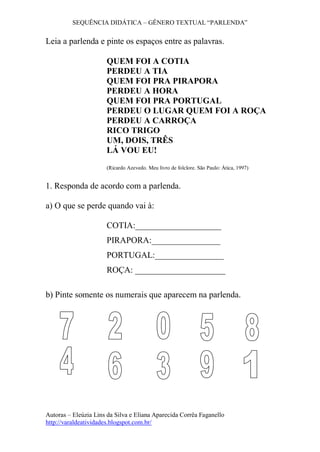 SEQUÊNCIA DIDÁTICA – GÊNERO TEXTUAL “PARLENDA”
Autoras – Eleúzia Lins da Silva e Eliana Aparecida Corrêa Faganello
http://varaldeatividades.blogspot.com.br/
Leia a parlenda e pinte os espaços entre as palavras.
QUEM FOI A COTIA
PERDEU A TIA
QUEM FOI PRA PIRAPORA
PERDEU A HORA
QUEM FOI PRA PORTUGAL
PERDEU O LUGAR QUEM FOI A ROÇA
PERDEU A CARROÇA
RICO TRIGO
UM, DOIS, TRÊS
LÁ VOU EU!
(Ricardo Azevedo. Meu livro de folclore. São Paulo: Ática, 1997)
1. Responda de acordo com a parlenda.
a) O que se perde quando vai à:
COTIA:____________________
PIRAPORA:________________
PORTUGAL:________________
ROÇA: _____________________
b) Pinte somente os numerais que aparecem na parlenda.
 