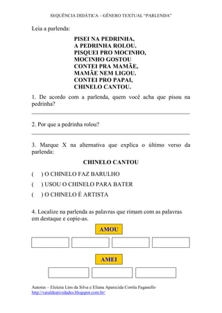 SEQUÊNCIA DIDÁTICA – GÊNERO TEXTUAL “PARLENDA”
Autoras – Eleúzia Lins da Silva e Eliana Aparecida Corrêa Faganello
http://varaldeatividades.blogspot.com.br/
Leia a parlenda:
PISEI NA PEDRINHA,
A PEDRINHA ROLOU.
PISQUEI PRO MOCINHO,
MOCINHO GOSTOU
CONTEI PRA MAMÃE,
MAMÃE NEM LIGOU.
CONTEI PRO PAPAI,
CHINELO CANTOU.
1. De acordo com a parlenda, quem você acha que pisou na
pedrinha?
_____________________________________________________
2. Por que a pedrinha rolou?
_____________________________________________________
3. Marque X na alternativa que explica o último verso da
parlenda:
CHINELO CANTOU
( ) O CHINELO FAZ BARULHO
( ) USOU O CHINELO PARA BATER
( ) O CHINELO É ARTISTA
4. Localize na parlenda as palavras que rimam com as palavras
em destaque e copie-as.
AMOU
AMEI
 
