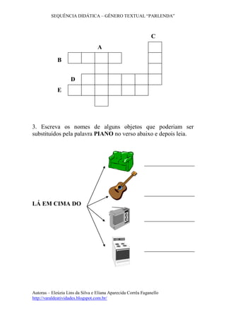 SEQUÊNCIA DIDÁTICA – GÊNERO TEXTUAL “PARLENDA”
Autoras – Eleúzia Lins da Silva e Eliana Aparecida Corrêa Faganello
http://varaldeatividades.blogspot.com.br/
3. Escreva os nomes de alguns objetos que poderiam ser
substituídos pela palavra PIANO no verso abaixo e depois leia.
LÁ EM CIMA DO
A
B
C
D
E
 