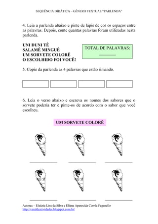 SEQUÊNCIA DIDÁTICA – GÊNERO TEXTUAL “PARLENDA”
Autoras – Eleúzia Lins da Silva e Eliana Aparecida Corrêa Faganello
http://varaldeatividades.blogspot.com.br/
4. Leia a parlenda abaixo e pinte de lápis de cor os espaços entre
as palavras. Depois, conte quantas palavras foram utilizadas nesta
parlenda.
UNI DUNI TÊ
SALAMÊ MINGUÊ
UM SORVETE COLORÊ
O ESCOLHIDO FOI VOCÊ!
5. Copie da parlenda as 4 palavras que estão rimando.
6. Leia o verso abaixo e escreva os nomes dos sabores que o
sorvete poderia ter e pinte-os de acordo com o sabor que você
escolheu.
TOTAL DE PALAVRAS:
________
UM SORVETE COLORÊ
 