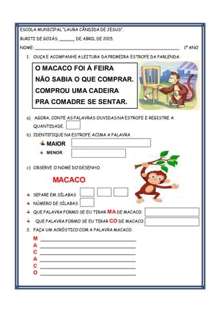 ESCOLA MUNICIPAL “LAURA CÂNDIDA DE JESUS”.
BURITI DE GOIÁS, ______ DE ABRIL DE 2015.
NOME: _________________________________________________________ 1º ANO
1. OUÇA E ACOMPANHE A LEITURA DA PRIMEIRA ESTROFE DA PARLENDA.
a) AGORA, CONTE AS PALAVRAS OUVIDAS NA ESTROFE E REGISTRE A
QUANTIDADE.
b) IDENTIFIQUE NA ESTROFE ACIMA A PALAVRA
MAIOR
MENOR
c) OBSERVE O NOME DO DESENHO.
MACACO
SEPARE EM SÍLABAS
NÚMERO DE SÍLABAS
QUE PALAVRA FORMO SE EU TIRAR MA DE MACACO.
QUE PALAVRA FORMO SE EU TIRAR CO DE MACACO.
2. FAÇA UM ACRÓSTICO COM A PALAVRA MACACO.
M _________________________________
A _________________________________
C _________________________________
A _________________________________
C _________________________________
O _________________________________
CARA
O MACACO FOI À FEIRA
NÃO SABIA O QUE COMPRAR.
COMPROU UMA CADEIRA
PRA COMADRE SE SENTAR.
CARACARACARA
CARA
 