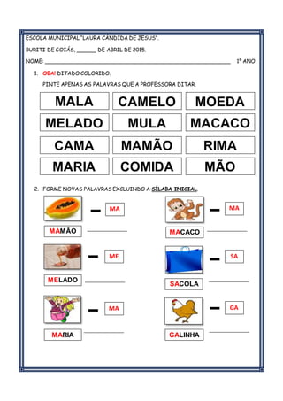 ESCOLA MUNICIPAL “LAURA CÂNDIDA DE JESUS”.
BURITI DE GOIÁS, ______ DE ABRIL DE 2015.
NOME: _________________________________________________________ 1º ANO
1. OBA! DITADO COLORIDO.
PINTE APENAS AS PALAVRAS QUE A PROFESSORA DITAR.
2. FORME NOVAS PALAVRAS EXCLUINDO A SÍLABA INICIAL.
________________ ________________
________________ ________________
________________ ________________
MALA CAMELO
MELADO MULA MACACO
MOEDA
CAMA MAMÃO RIMA
MARIA COMIDA MÃO
MAMÃO
MELADO
MARIA
MACACO
SACOLA
GALINHA
A
MA
ME
GAMA
SA
MA
 