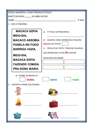 ESCOLA MUNICIPAL “LAURA CÂNDIDA DE JESUS”.
BURITI DE GOIÁS, ______ DE ABRIL DE 2015.
NOME: _________________________________________________________ 1º ANO
1. LEIA A PARLENDA.
a) O TÍTULO DA PARLENDA É.
_______________________________________
b) QUANTAS VEZES APARECEM A PALAVRA
MACACA NO TEXTO?
c) CIRCULE NO TEXTO, TODAS AS PALAVRAS
QUE APARECEM A LETRA M E DEPOIS
REESCREVA-AS ABAIXO.
d) O NOME DA MACACA É:
MARIA SOFIA VAZIA
2. ESCREVA O NOME DAS FIGURAS.
____________________ ____________________
____________________ ____________________
____________________ ____________________
MACACA SOFIA
MEIO-DIA,
MACACO ASSOBIA
PANELA NO FOGO
BARRIGA VAZIA.
MEIO-DIA,
MACACA SOFIA
FAZENDO COMIDA
PRA DONA MARIA.
 