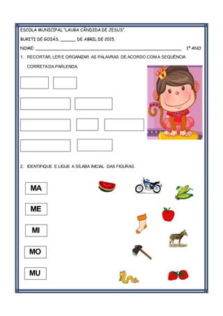 ESCOLA MUNICIPAL “LAURA CÂNDIDA DE JESUS”.
BURITI DE GOIÁS, ______ DE ABRIL DE 2015.
NOME: _________________________________________________________ 1º ANO
1. RECORTAR, LER E ORGANIZAR AS PALAVRAS DE ACORDO COM A SEQUÊNCIA
CORRETADA PARLENDA.
2. IDENTIFIQUE E LIGUE A SÍLABA INICIAL DAS FIGURAS.
MA
MU
MO
ME
MI
 