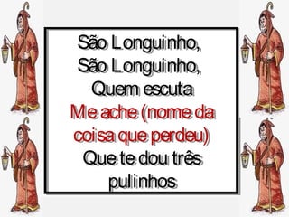 São Longuinho,
 São Longuinho,
São Longuinho,
 São Longuinho,
  Quem escuta
  Quem escuta
Me ache (nome da
Me ache (nome da
coisa que perdeu)
coisa que perdeu)
 Que te dou três
 Que te dou três
    pulinhos
     pulinhos
 