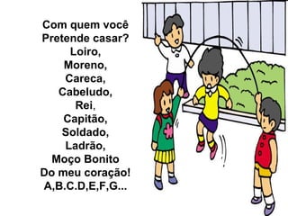 Com quem você
Pretende casar?
     Loiro,
    Moreno,
    Careca,
   Cabeludo,
      Rei,
    Capitão,
    Soldado,
    Ladrão,
  Moço Bonito
Do meu coração!
A,B.C.D,E,F,G...
 