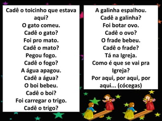Cadê o toicinho que estava    A galinha espalhou.
           aqui?                Cadê a galinha?
      O gato comeu.              Foi botar ovo.
       Cadê o gato?               Cadê o ovo?
      Foi pro mato.              O frade bebeu.
      Cadê o mato?               Cadê o frade?
       Pegou fogo.                Tá na Igreja.
       Cadê o fogo?          Como é que se vai pra
     A água apagou.                  Igreja?
      Cadê a água?           Por aqui, por aqui, por
       O boi bebeu.             aqui... (cócegas)
        Cadê o boi?
   Foi carregar o trigo.
      Cadê o trigo?
 