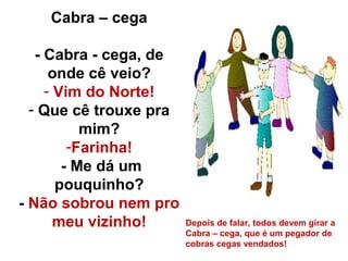 Cabra – cega

   - Cabra - cega, de
      onde cê veio?
     - Vim do Norte!
  - Que cê trouxe pra
           mim?
         -Farinha!
        - Me dá um
       pouquinho?
- Não sobrou nem pro
       meu vizinho!     Depois de falar, todos devem girar a
                        Cabra – cega, que é um pegador de
                        cobras cegas vendados!
 